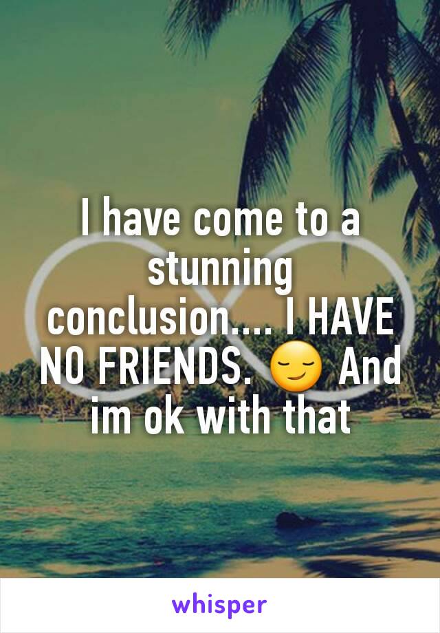 I have come to a stunning conclusion.... I HAVE NO FRIENDS. 😏 And im ok with that