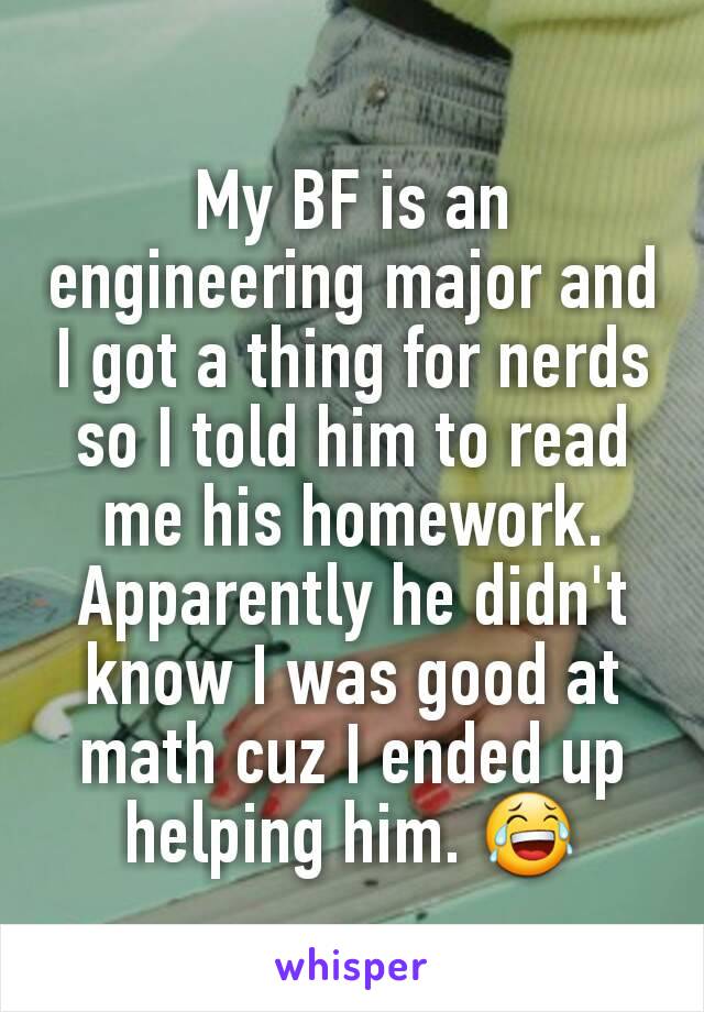 My BF is an engineering major and I got a thing for nerds so I told him to read me his homework. Apparently he didn't know I was good at math cuz I ended up helping him. 😂