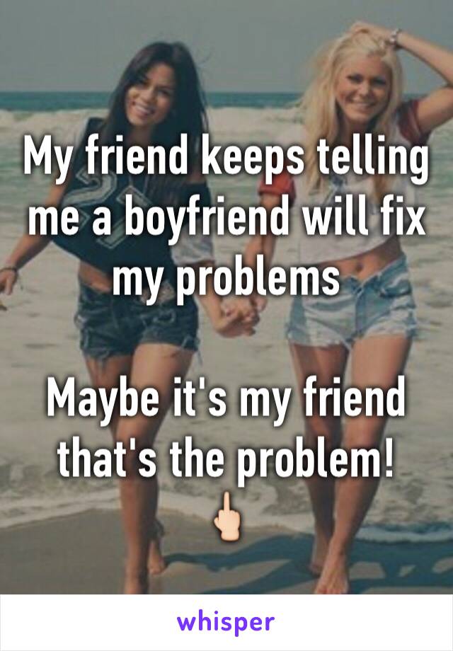My friend keeps telling me a boyfriend will fix my problems

Maybe it's my friend that's the problem! 
🖕🏻