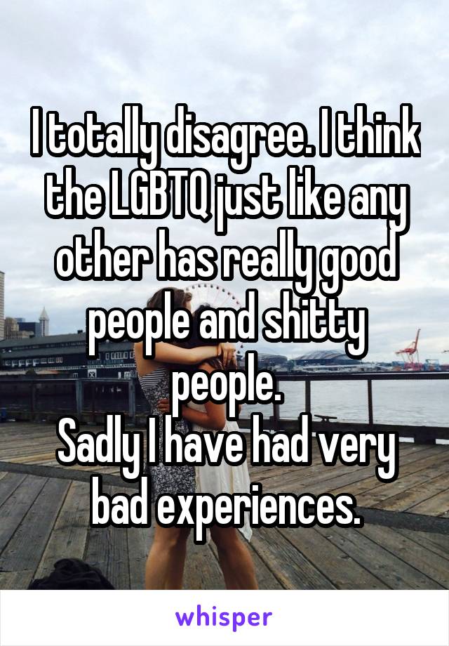 I totally disagree. I think the LGBTQ just like any other has really good people and shitty people.
Sadly I have had very bad experiences.