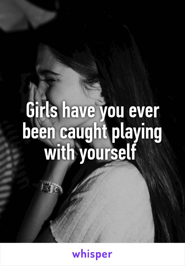 Girls have you ever been caught playing with yourself 