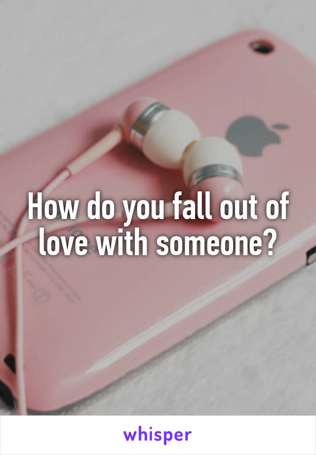 How do you fall out of love with someone?