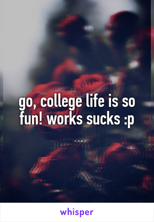 go, college life is so fun! works sucks :p