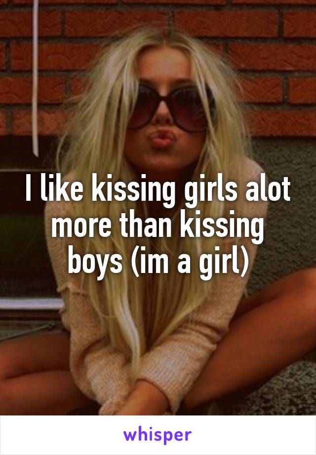I like kissing girls alot more than kissing boys (im a girl)