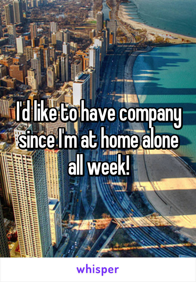 I'd like to have company since I'm at home alone all week!