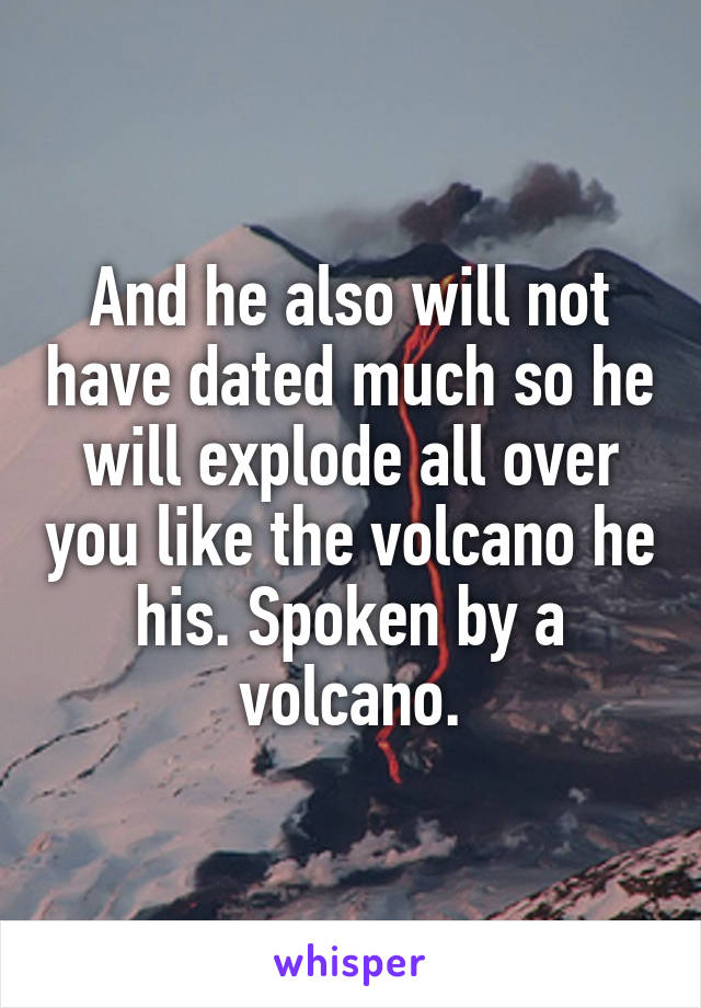 And he also will not have dated much so he will explode all over you like the volcano he his. Spoken by a volcano.
