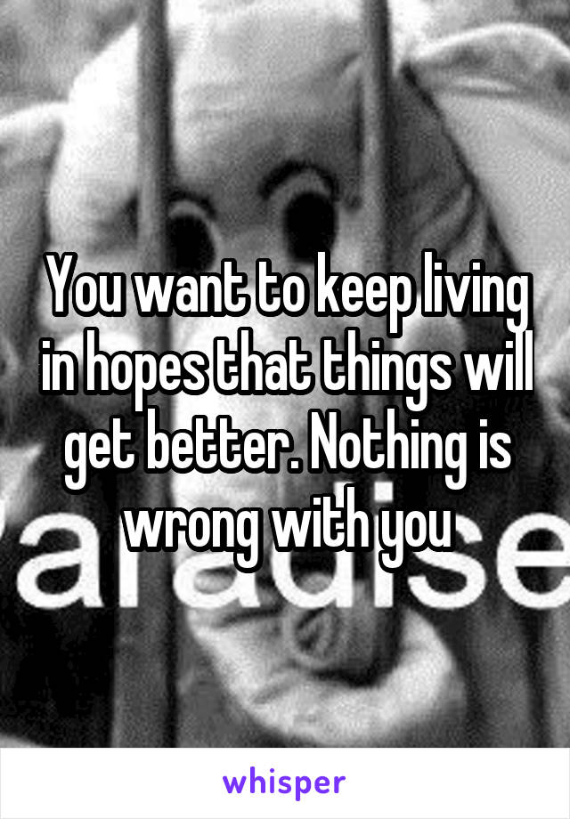 You want to keep living in hopes that things will get better. Nothing is wrong with you