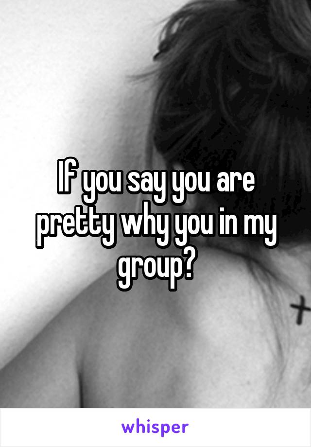 If you say you are pretty why you in my group?
