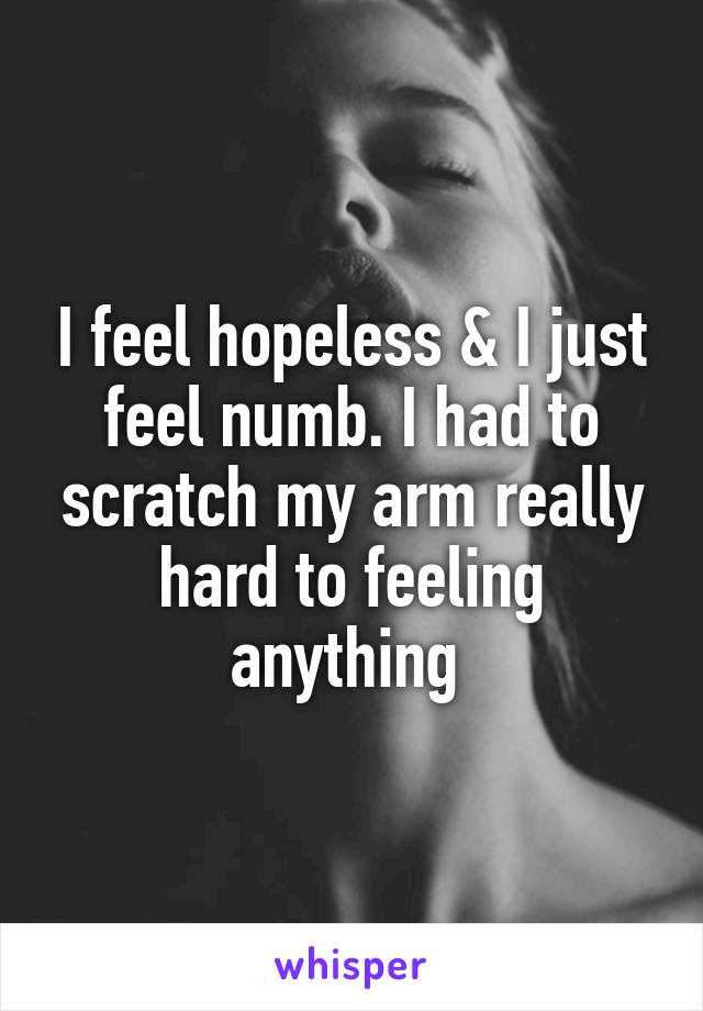 I feel hopeless & I just feel numb. I had to scratch my arm really hard to feeling anything 