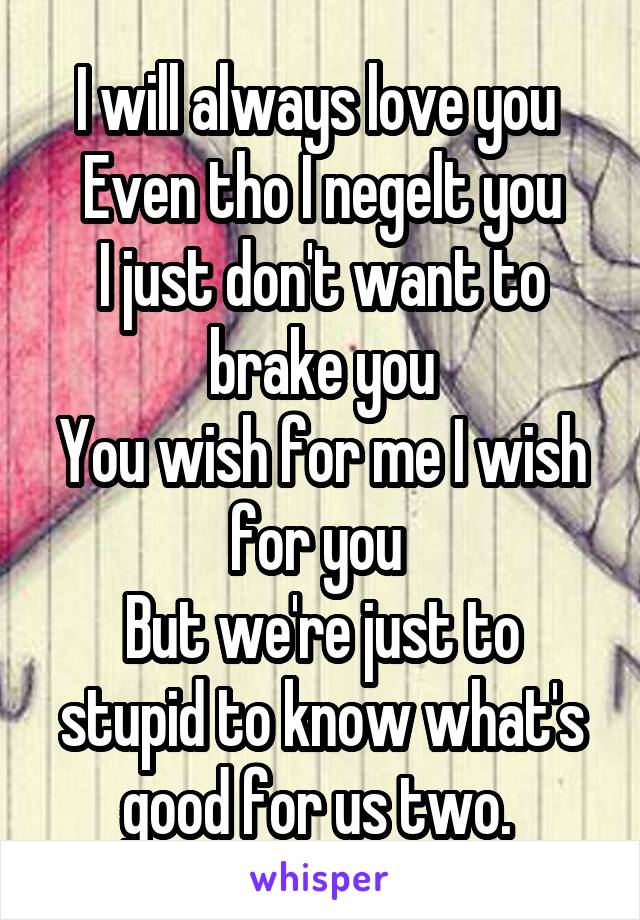 I will always love you 
Even tho I negelt you
I just don't want to brake you
You wish for me I wish for you 
But we're just to stupid to know what's good for us two. 