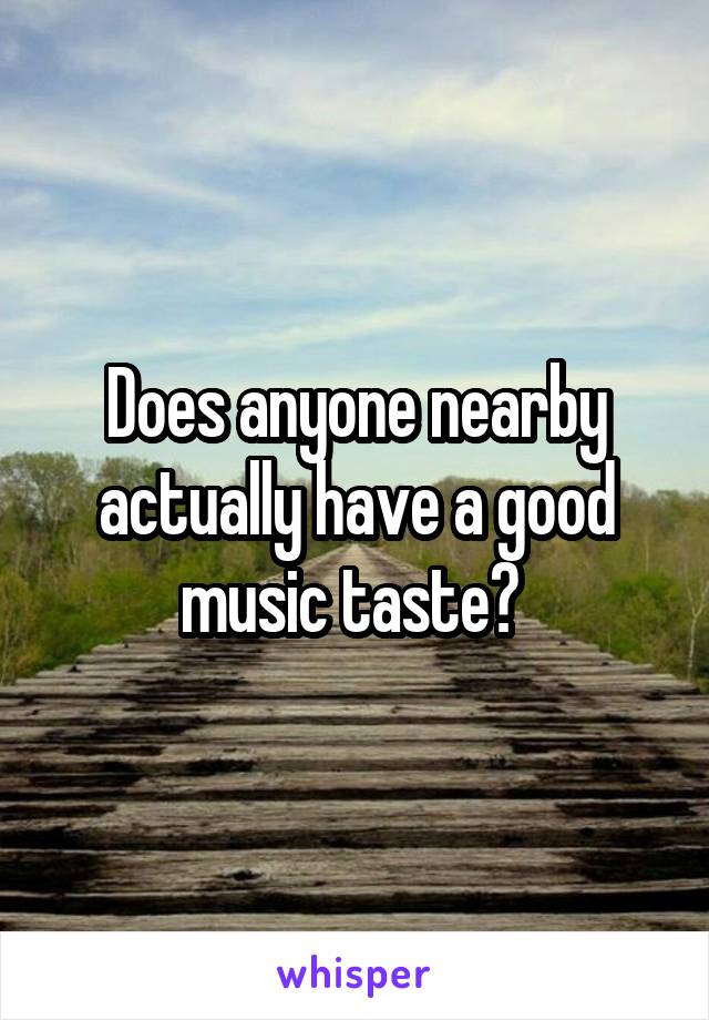 Does anyone nearby actually have a good music taste? 