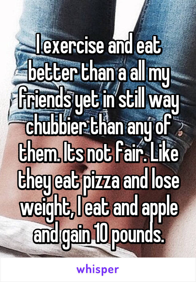 I exercise and eat better than a all my friends yet in still way chubbier than any of them. Its not fair. Like they eat pizza and lose weight, I eat and apple and gain 10 pounds.