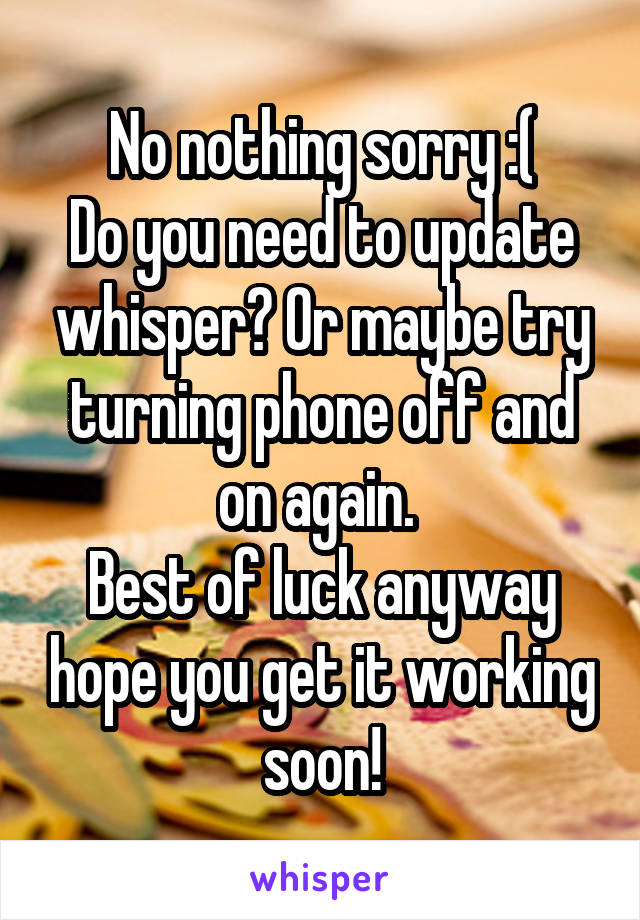 No nothing sorry :(
Do you need to update whisper? Or maybe try turning phone off and on again. 
Best of luck anyway hope you get it working soon!