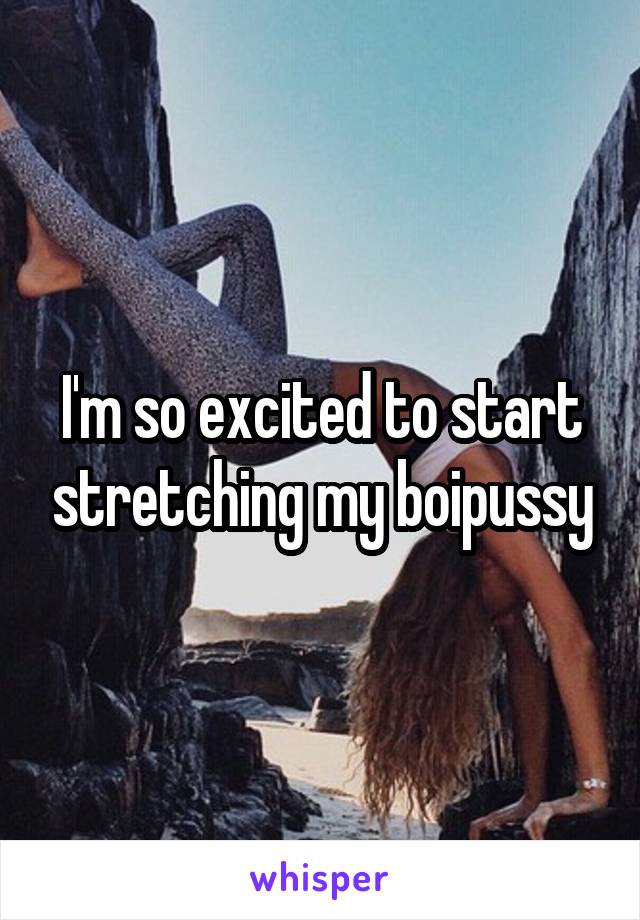 I'm so excited to start stretching my boipussy