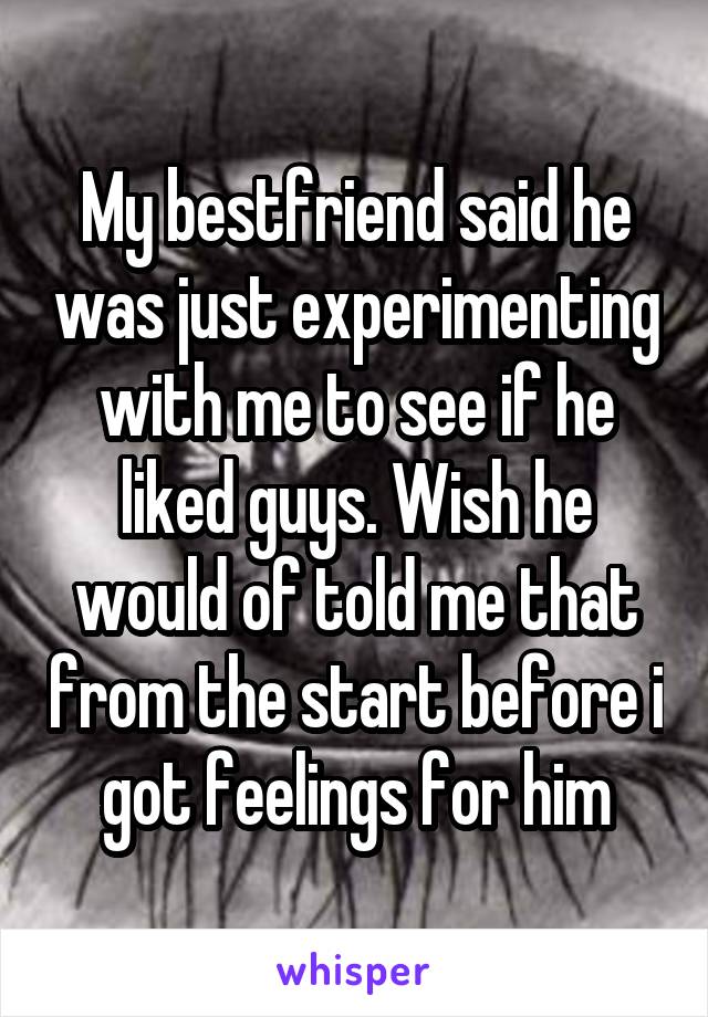 My bestfriend said he was just experimenting with me to see if he liked guys. Wish he would of told me that from the start before i got feelings for him