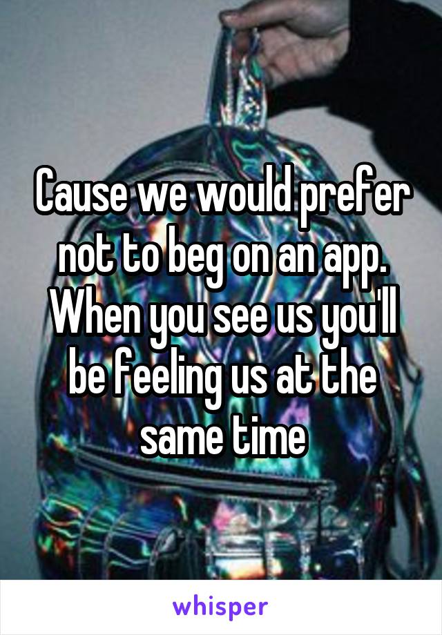 Cause we would prefer not to beg on an app. When you see us you'll be feeling us at the same time