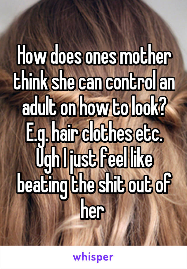 How does ones mother think she can control an adult on how to look? E.g. hair clothes etc. Ugh I just feel like beating the shit out of her 