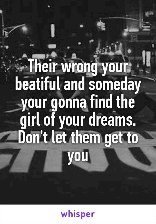 Their wrong your beatiful and someday your gonna find the girl of your dreams.
Don't let them get to you