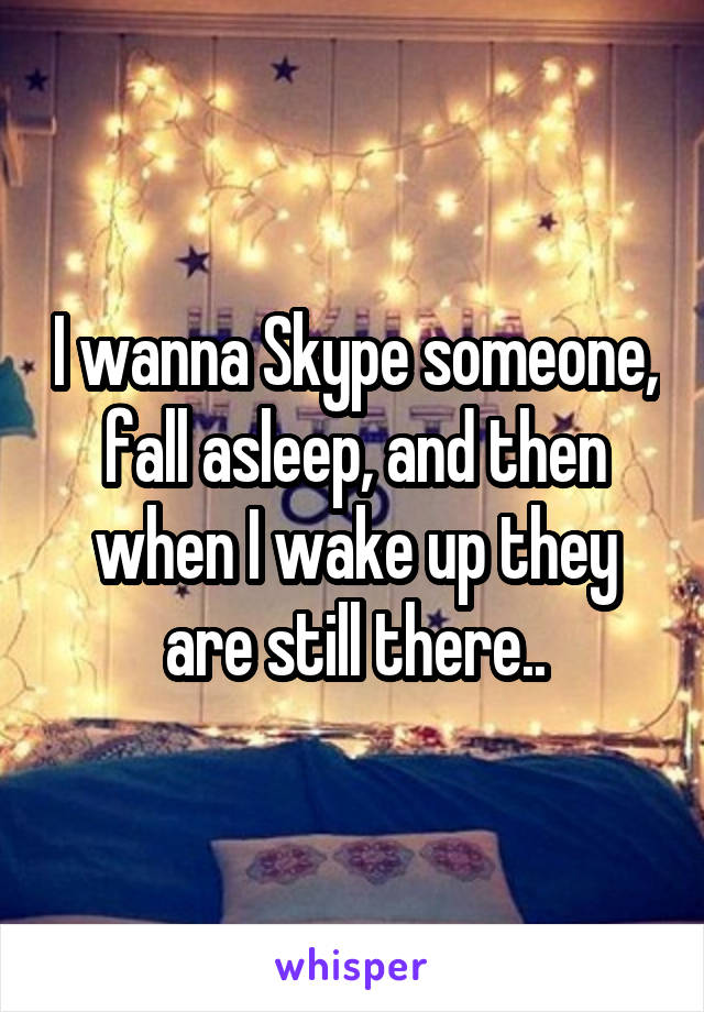 I wanna Skype someone, fall asleep, and then when I wake up they are still there..