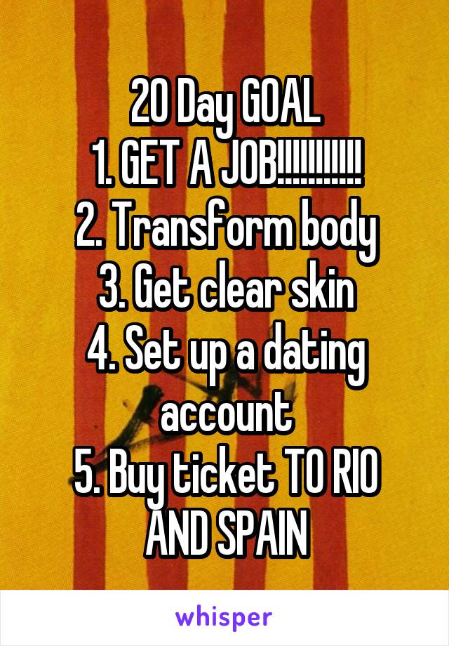20 Day GOAL
1. GET A JOB!!!!!!!!!!!
2. Transform body
3. Get clear skin
4. Set up a dating account
5. Buy ticket TO RIO AND SPAIN