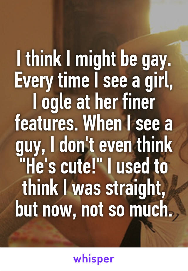 I think I might be gay. Every time I see a girl, I ogle at her finer features. When I see a guy, I don't even think "He's cute!" I used to think I was straight, but now, not so much.