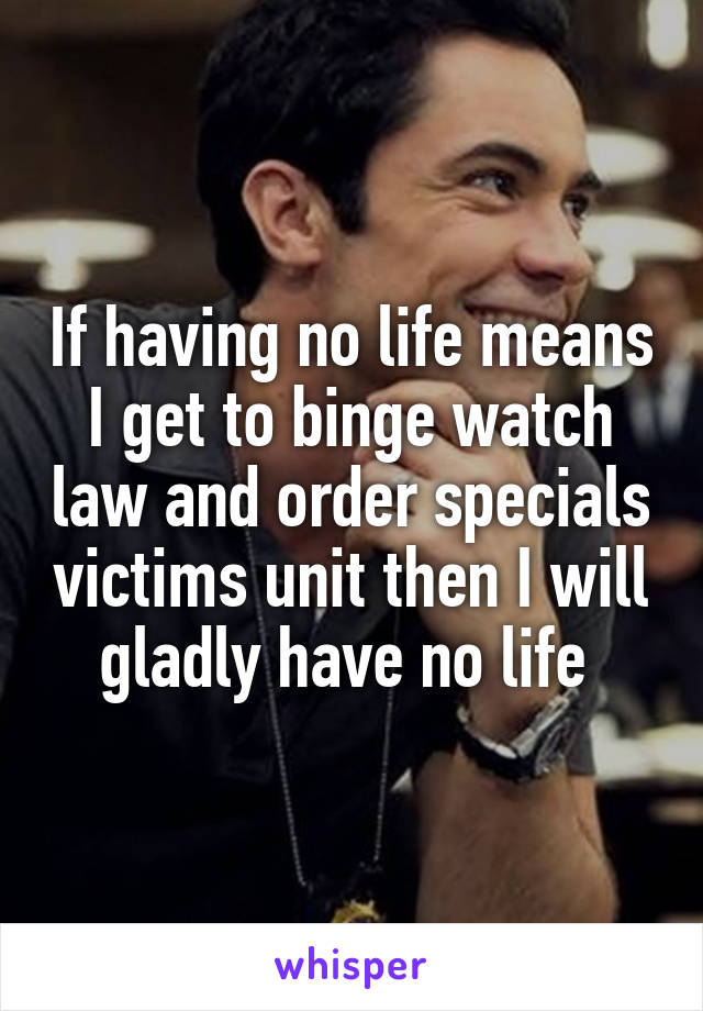 If having no life means I get to binge watch law and order specials victims unit then I will gladly have no life 