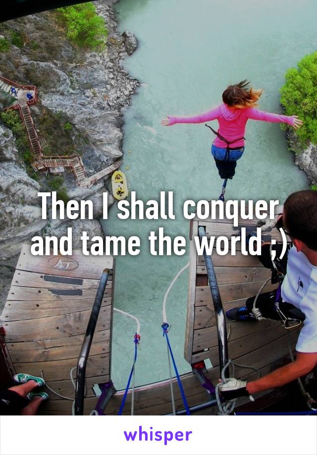 Then I shall conquer and tame the world ;)