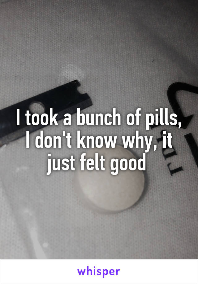 I took a bunch of pills, I don't know why, it just felt good 