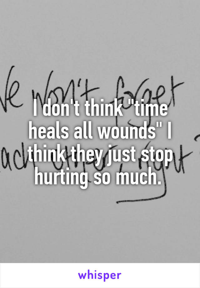 I don't think "time heals all wounds" I think they just stop hurting so much. 