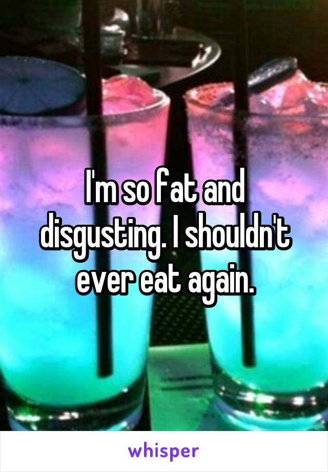 I'm so fat and disgusting. I shouldn't ever eat again.