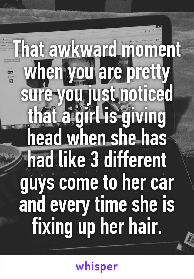 That awkward moment when you are pretty sure you just noticed that a girl is giving head when she has had like 3 different guys come to her car and every time she is fixing up her hair.