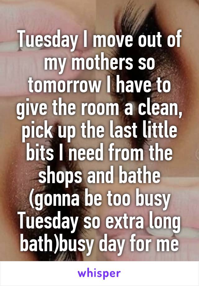 Tuesday I move out of my mothers so tomorrow I have to give the room a clean, pick up the last little bits I need from the shops and bathe (gonna be too busy Tuesday so extra long bath)busy day for me