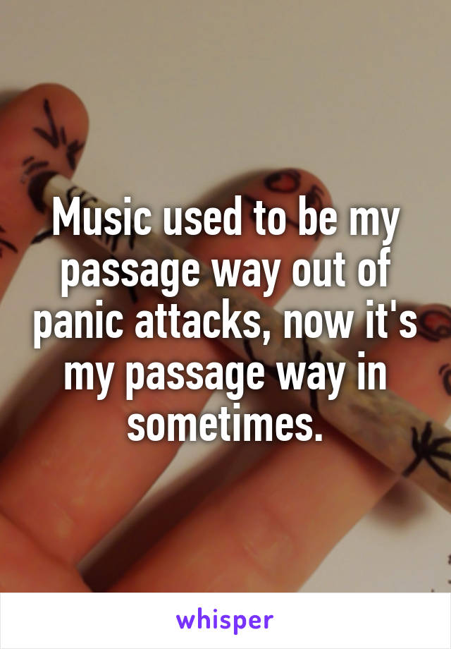 Music used to be my passage way out of panic attacks, now it's my passage way in sometimes.