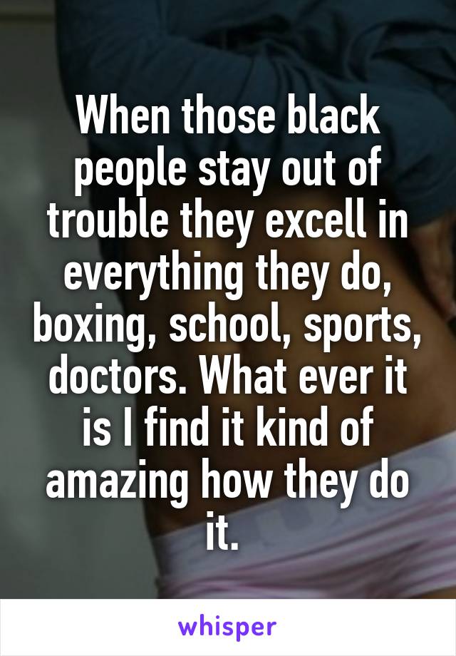 When those black people stay out of trouble they excell in everything they do, boxing, school, sports, doctors. What ever it is I find it kind of amazing how they do it. 