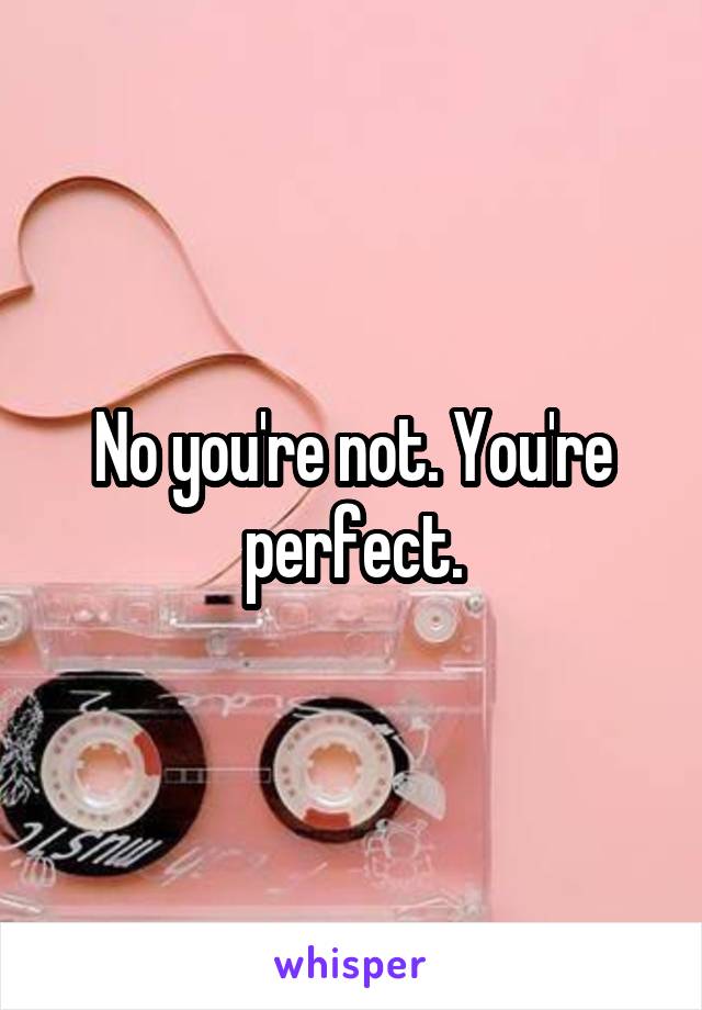No you're not. You're perfect.