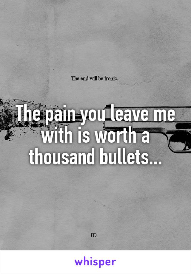 The pain you leave me with is worth a thousand bullets...