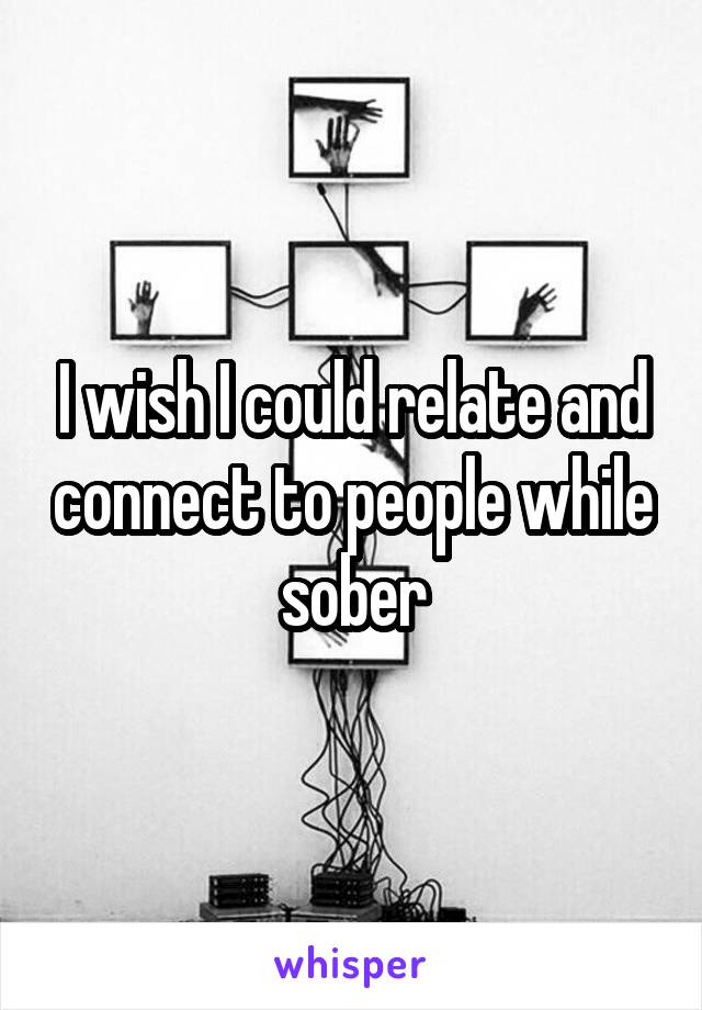I wish I could relate and connect to people while sober