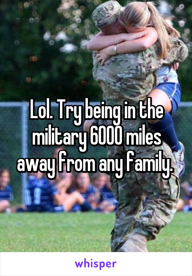 Lol. Try being in the military 6000 miles away from any family. 