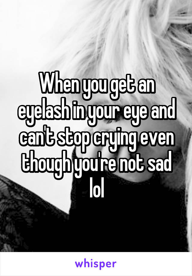 When you get an eyelash in your eye and can't stop crying even though you're not sad lol