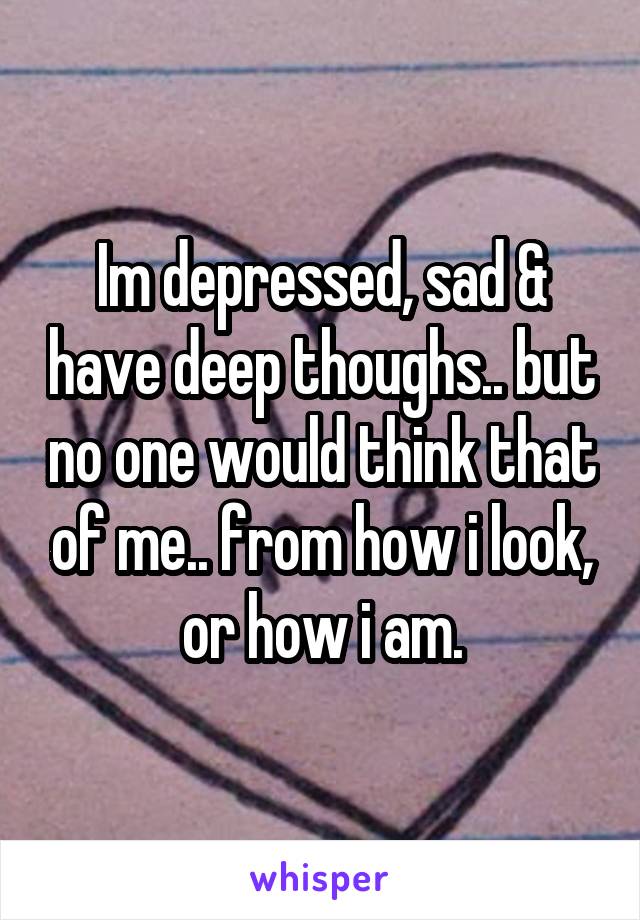 Im depressed, sad & have deep thoughs.. but no one would think that of me.. from how i look, or how i am.