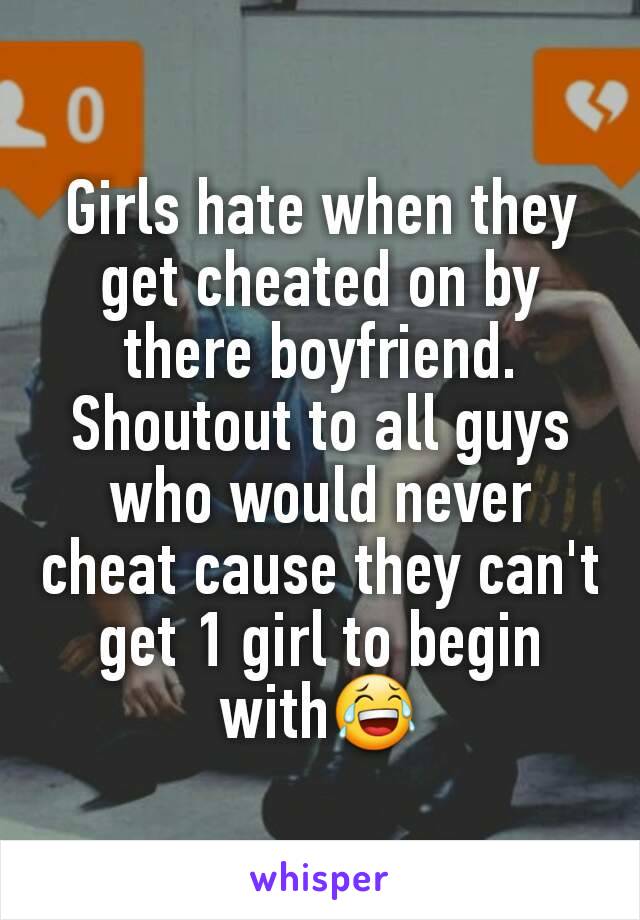 Girls hate when they get cheated on by there boyfriend. Shoutout to all guys who would never cheat cause they can't get 1 girl to begin with😂