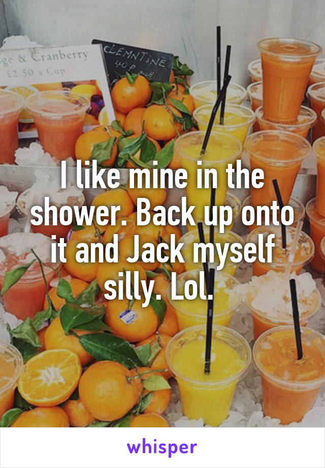 I like mine in the shower. Back up onto it and Jack myself silly. Lol. 