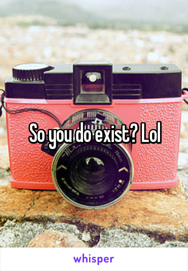 So you do exist? Lol