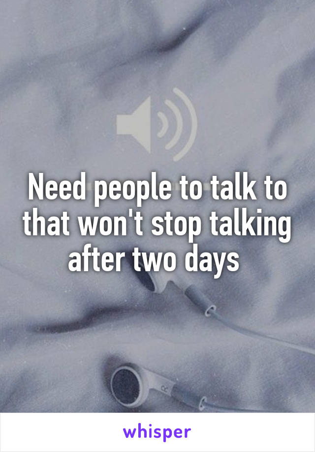 Need people to talk to that won't stop talking after two days 