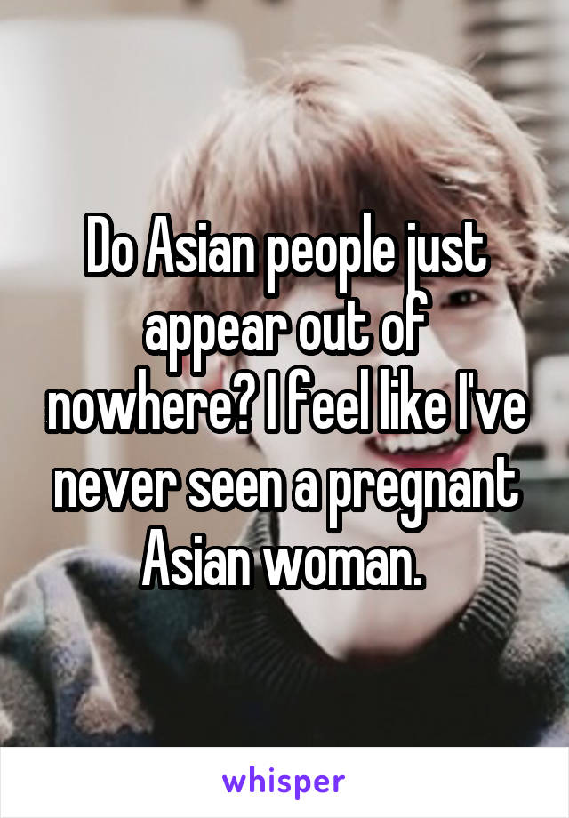 Do Asian people just appear out of nowhere? I feel like I've never seen a pregnant Asian woman. 