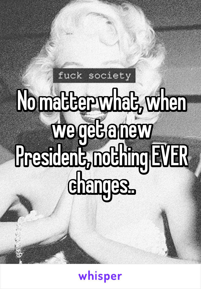 No matter what, when we get a new President, nothing EVER changes..