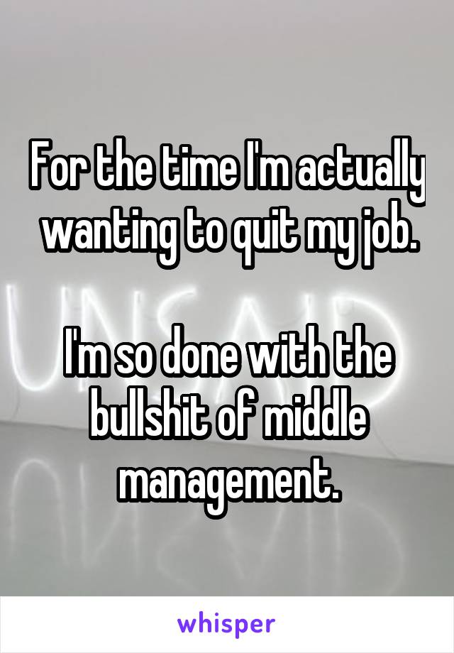 For the time I'm actually wanting to quit my job.

I'm so done with the bullshit of middle management.