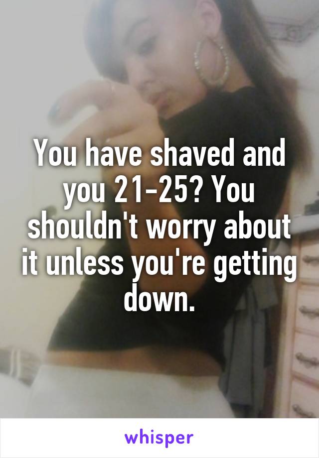 You have shaved and you 21-25? You shouldn't worry about it unless you're getting down.