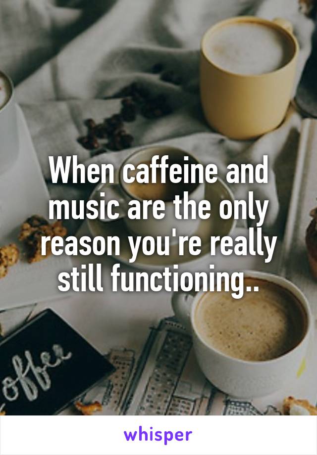 When caffeine and music are the only reason you're really still functioning..