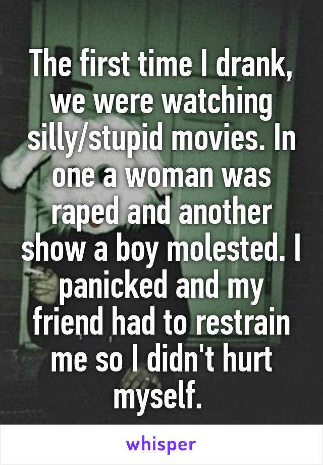 The first time I drank, we were watching silly/stupid movies. In one a woman was raped and another show a boy molested. I panicked and my friend had to restrain me so I didn't hurt myself. 
